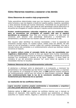 Cómo liberarnos nosotros y asesorar a los demás


Cómo liberarnos de nuestra vieja programación

Todos aprendimos determinadas cosas que nos imponen ciertas limitaciones como
seres humanos y que nos llegaron a través de nuestros padres, maestros, sacerdotes
u otras personas movidas por buenas intenciones, Transmitido de una generación a
la otra, a lo largo de los siglos, gran parte de este aprendizaje cultural destructivo se
encuentra tan arraigado en nuestra vida que ni siquiera somos conscientes de ello.

Existen condicionamientos culturales negativos que nos ocasionan dolor,
pero se encuentran tan arraigados en nuestra vida que ni siquiera
percibimos su presencia. Hace falta una inmensa energía y un alto nivel de
conciencia para detectar este aprendizaje destructivo y transformarlo en
pensamientos y conductas que nos resulten valiosas y al servicio de la vida.

Esto requiere saber identificar las diversas necesidades y tener la capacidad de
conectarse consigo mismo. En nuestra cultura, ambas cosas son difíciles. No sólo
nunca se nos ha enseñado a conocer cuáles son nuestras necesidades, sino que a
menudo hemos sido sometidos a un condicionamiento cultural que obstruye nuestra
conciencia al respecto.

En nuestra cultura existe el concepto tácito de que las necesidades son
negativas y destructivas. Cuando se dice que alguien tiene muchas necesidades,
se está sugiriendo que esa persona es inmadura o inadaptada. Y cuando las personas
expresan sus necesidades a menudo se las llama “egoístas”; a veces hasta se
considera el uso del pronombre personal “yo” como indicio de egoísmo o de
necesidades internas no resueltas.

Podemos liberarnos de los condicionamientos culturales

Al alentarnos a distinguir entre la observación y la evaluación, a reconocer los
pensamientos o las necesidades que dan forma a nuestros sentimientos y a expresar
lo que pedimos en un lenguaje en acción claro, la CNV potencia nuestra conciencia
del condicionamiento cultural que nos influye en determinados momentos. Situar
este condicionamiento bajo la luz de la conciencia constituye un paso
fundamental para liberarnos de su opresión.


La resolución de los conflictos internos

Lograr escuchar nuestros propios sentimientos y necesidades y empatizar
con ellos puede librarnos de la depresión

Podemos aplicar la CNV para resolver los conflictos internos que a menudo se
traducen en depresión. Esto significa que, siempre que sostenemos un diálogo
autocrítico en nuestro interior, llegamos a alienarnos de lo que necesitamos y no




                                                                                      55
 