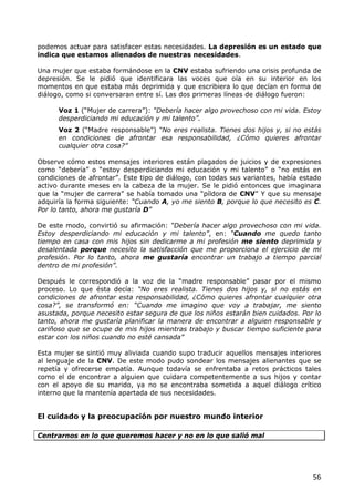 podemos actuar para satisfacer estas necesidades. La depresión es un estado que
indica que estamos alienados de nuestras necesidades.

Una mujer que estaba formándose en la CNV estaba sufriendo una crisis profunda de
depresión. Se le pidió que identificara las voces que oía en su interior en los
momentos en que estaba más deprimida y que escribiera lo que decían en forma de
diálogo, como si conversaran entre sí. Las dos primeras líneas de diálogo fueron:

      Voz 1 (“Mujer de carrera”): “Debería hacer algo provechoso con mi vida. Estoy
      desperdiciando mi educación y mi talento”.
      Voz 2 (“Madre responsable”) “No eres realista. Tienes dos hijos y, si no estás
      en condiciones de afrontar esa responsabilidad, ¿Cómo quieres afrontar
      cualquier otra cosa?”

Observe cómo estos mensajes interiores están plagados de juicios y de expresiones
como “debería” o “estoy desperdiciando mi educación y mi talento” o “no estás en
condiciones de afrontar”. Este tipo de diálogo, con todas sus variantes, había estado
activo durante meses en la cabeza de la mujer. Se le pidió entonces que imaginara
que la “mujer de carrera” se había tomado una “píldora de CNV” Y que su mensaje
adquiría la forma siguiente: “Cuando A, yo me siento B, porque lo que necesito es C.
Por lo tanto, ahora me gustaría D”

De este modo, convirtió su afirmación: “Debería hacer algo provechoso con mi vida.
Estoy desperdiciando mi educación y mi talento”, en: “Cuando me quedo tanto
tiempo en casa con mis hijos sin dedicarme a mi profesión me siento deprimida y
desalentada porque necesito la satisfacción que me proporciona el ejercicio de mi
profesión. Por lo tanto, ahora me gustaría encontrar un trabajo a tiempo parcial
dentro de mi profesión”.

Después le correspondió a la voz de la “madre responsable” pasar por el mismo
proceso. Lo que ésta decía: “No eres realista. Tienes dos hijos y, si no estás en
condiciones de afrontar esta responsabilidad, ¿Cómo quieres afrontar cualquier otra
cosa?”, se transformó en: “Cuando me imagino que voy a trabajar, me siento
asustada, porque necesito estar segura de que los niños estarán bien cuidados. Por lo
tanto, ahora me gustaría planificar la manera de encontrar a alguien responsable y
cariñoso que se ocupe de mis hijos mientras trabajo y buscar tiempo suficiente para
estar con los niños cuando no esté cansada”

Esta mujer se sintió muy aliviada cuando supo traducir aquellos mensajes interiores
al lenguaje de la CNV. De este modo pudo sondear los mensajes alienantes que se
repetía y ofrecerse empatía. Aunque todavía se enfrentaba a retos prácticos tales
como el de encontrar a alguien que cuidara competentemente a sus hijos y contar
con el apoyo de su marido, ya no se encontraba sometida a aquel diálogo crítico
interno que la mantenía apartada de sus necesidades.


El cuidado y la preocupación por nuestro mundo interior

Centrarnos en lo que queremos hacer y no en lo que salió mal




                                                                                  56
 