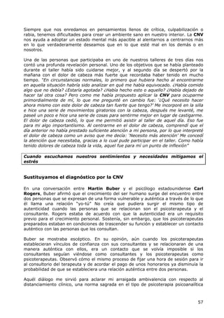 Siempre que nos enredamos en pensamientos llenos de crítica, culpabilización o
rabia, tenemos dificultades para crear un ambiente sano en nuestro interior. La CNV
nos ayuda a adoptar un estado mental más apacible al alentarnos a centrarnos más
en lo que verdaderamente deseamos que en lo que esté mal en los demás o en
nosotros.

Una de las personas que participaba en uno de nuestros talleres de tres días nos
contó una profunda revelación personal. Uno de los objetivos que se había planteado
durante el taller había sido cuidarse mejor, y al segundo día se despertó por la
mañana con el dolor de cabeza más fuerte que recordaba haber tenido en mucho
tiempo. “En circunstancias normales, lo primero que hubiera hecho al encontrarme
en aquella situación habría sido analizar en qué me había equivocado. ¿Había comido
algo que no debía? ¿Estaría agotada? ¿Había hecho esto o aquello? ¿Había dejado de
hacer tal otra cosa? Pero como me había propuesto aplicar la CNV para ocuparme
primordialmente de mí, lo que me pregunté en cambio fue: „¿Qué necesito hacer
ahora mismo con este dolor de cabeza tan fuerte que tengo?‟ Me incorporé en la silla
e hice una serie de movimientos giratorios con la cabeza, después me levanté, me
paseé un poco e hice una serie de cosas para sentirme mejor en lugar de castigarme.
El dolor de cabeza cedió, lo que me permitió asistir al taller de aquel día. Eso fue
para mi algo importantísimo. Al centrarme en el dolor de cabeza, comprendí que el
día anterior no había prestado suficiente atención a mi persona, por lo que interpreté
el dolor de cabeza como un aviso que me decía: „Necesito más atención‟ Me concedí
la atención que necesitaba, gracias a lo cual pude participar en el taller. Como había
tenido dolores de cabeza toda la vida, aquel fue para mí un punto de inflexión”

Cuando escuchamos nuestros sentimientos y necesidades mitigamos el
estrés


Sustituyamos el diagnóstico por la CNV

En una conversación entre Martin Buber y el psicólogo estadounidense Carl
Rogers, Buber afirmó que el crecimiento del ser humano surge del encuentro entre
dos personas que se expresan de una forma vulnerable y auténtica a través de lo que
él llama una relación “yo-tú” No creía que pudiera surgir el mismo tipo de
autenticidad cuando las personas que se relacionan son el psicoterapeuta y el
consultante. Rogers estaba de acuerdo con que la autenticidad era un requisito
previo para el crecimiento personal. Sostenía, sin embargo, que los psicoterapeutas
preparados estaban en condiciones de trascender su función y establecer un contacto
auténtico con las personas que los consultan.

Buber se mostraba escéptico. En su opinión, aún cuando los psicoterapeutas
establecieran vínculos de confianza con sus consultantes y se relacionaran de una
manera auténtica con ellos, era un contacto que se volvía imposible si los
consultantes seguían viéndose como consultantes y los psicoterapeutas como
psicoterapeutas. Observó cómo el mismo proceso de fijar una hora de sesión para ir
al consultorio del terapeuta y de acordar el pago de unos honorarios ya disminuía la
probabilidad de que se estableciera una relación auténtica entre dos personas.

Aquél diálogo me sirvió para aclarar mi arraigada ambivalencia con respecto al
distanciamiento clínico, una norma sagrada en el tipo de psicoterapia psicoanalítica



                                                                                   57
 