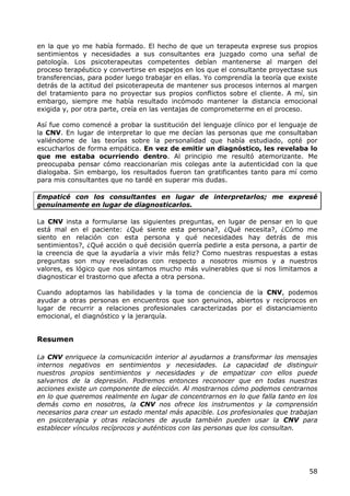 en la que yo me había formado. El hecho de que un terapeuta exprese sus propios
sentimientos y necesidades a sus consultantes era juzgado como una señal de
patología. Los psicoterapeutas competentes debían mantenerse al margen del
proceso terapéutico y convertirse en espejos en los que el consultante proyectase sus
transferencias, para poder luego trabajar en ellas. Yo comprendía la teoría que existe
detrás de la actitud del psicoterapeuta de mantener sus procesos internos al margen
del tratamiento para no proyectar sus propios conflictos sobre el cliente. A mí, sin
embargo, siempre me había resultado incómodo mantener la distancia emocional
exigida y, por otra parte, creía en las ventajas de comprometerme en el proceso.

Así fue como comencé a probar la sustitución del lenguaje clínico por el lenguaje de
la CNV. En lugar de interpretar lo que me decían las personas que me consultaban
valiéndome de las teorías sobre la personalidad que había estudiado, opté por
escucharlos de forma empática. En vez de emitir un diagnóstico, les revelaba lo
que me estaba ocurriendo dentro. Al principio me resultó atemorizante. Me
preocupaba pensar cómo reaccionarían mis colegas ante la autenticidad con la que
dialogaba. Sin embargo, los resultados fueron tan gratificantes tanto para mí como
para mis consultantes que no tardé en superar mis dudas.

Empaticé con los consultantes en lugar de interpretarlos; me expresé
genuinamente en lugar de diagnosticarlos.

La CNV insta a formularse las siguientes preguntas, en lugar de pensar en lo que
está mal en el paciente: ¿Qué siente esta persona?, ¿Qué necesita?, ¿Cómo me
siento en relación con esta persona y qué necesidades hay detrás de mis
sentimientos?, ¿Qué acción o qué decisión querría pedirle a esta persona, a partir de
la creencia de que la ayudaría a vivir más feliz? Como nuestras respuestas a estas
preguntas son muy reveladoras con respecto a nosotros mismos y a nuestros
valores, es lógico que nos sintamos mucho más vulnerables que si nos limitamos a
diagnosticar el trastorno que afecta a otra persona.

Cuando adoptamos las habilidades y la toma de conciencia de la CNV, podemos
ayudar a otras personas en encuentros que son genuinos, abiertos y recíprocos en
lugar de recurrir a relaciones profesionales caracterizadas por el distanciamiento
emocional, el diagnóstico y la jerarquía.


Resumen

La CNV enriquece la comunicación interior al ayudarnos a transformar los mensajes
internos negativos en sentimientos y necesidades. La capacidad de distinguir
nuestros propios sentimientos y necesidades y de empatizar con ellos puede
salvarnos de la depresión. Podremos entonces reconocer que en todas nuestras
acciones existe un componente de elección. Al mostrarnos cómo podemos centrarnos
en lo que queremos realmente en lugar de concentrarnos en lo que falla tanto en los
demás como en nosotros, la CNV nos ofrece los instrumentos y la comprensión
necesarios para crear un estado mental más apacible. Los profesionales que trabajan
en psicoterapia y otras relaciones de ayuda también pueden usar la CNV para
establecer vínculos recíprocos y auténticos con las personas que los consultan.




                                                                                   58
 
