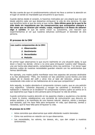 Me doy cuenta de que mi condicionamiento cultural me lleva a centrar la atención en
el lugar en donde es improbable que encuentre lo que busco.

Cuando damos desde el corazón, lo hacemos motivados por una alegría que nos sale
desde adentro cada vez que deseamos enriquecer la vida de otra persona. Es algo
que beneficia tanto al que da como al que recibe. Este último goza de lo que le ha
sido dado sin inquietarse por las consecuencias que acompañan siempre a
las cosas que se ofrecen por miedo, culpa, vergüenza o el deseo de obtener
algo a cambio. El que da siente crecer su autoestima, una reacción que
experimentamos al ver que nuestros esfuerzos contribuyen al bienestar de otra
persona.


El proceso de la CNV

Los cuatro componentes de la CNV:
            1. Observación
            2. Sentimiento
            3. Necesidades
            4. Petición

En primer lugar observamos lo que ocurre realmente en una situación dada; lo que
dicen o hacen los demás: ¿Sirve o no sirve para enriquecer nuestra vida? Después,
una vez hecha esta observación, comprobamos cómo nos sentimos. Y en tercer lugar
decimos cuáles de nuestras necesidades guardan relación con los sentimientos que
hemos identificado.

Por ejemplo, una madre podría manifestar esos tres aspectos del proceso diciéndole
a su hijo adolescente: “Félix, me molesta ver dos calcetines sucios hechos una bola
debajo de la mesita del café y otros tres al lado del televisor, porque estoy
necesitando más orden en las habitaciones de la casa que compartimos”.

Acto seguido, la madre abordaría el componente número cuatro, que es una petición
muy específica: “¿Estarías dispuesto a recoger los calcetines y llevártelos a tu
habitación o meterlos en la lavadora?” El componente número cuatro se centra en lo
que esperamos que haga la otra persona para enriquecer la vida de ambos.

Cuando centramos nuestra atención en los aspectos citados y ayudamos a los demás
a hacer lo mismo, establecemos una corriente de comunicación que discurre en
ambos sentidos y se manifiesta de una manera natural: observo, siento y averiguo
qué necesito; qué me hace falta para enriquecer mi vida; qué observas, sientes y
necesitas; qué te hace falta para enriquecer tu vida.

El proceso de la CNV

    Actos concretos que observamos que están afectando nuestro bienestar.
    Cómo nos sentimos en relación con lo que observamos.
    Las necesidades, los valores, los deseos, etc., que dan origen a nuestros
     sentimientos.


                                                                                 5
 