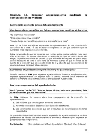 Capítulo  13.  Expresar                 agradecimiento             mediante          la
comunicación no violenta


La intención existente detrás del agradecimiento

Con frecuencia los cumplidos son juicios, aunque sean positivos, de los otros

“Tu informe es muy bueno”
“Eres una persona muy sensible”
“Anoche fuiste muy amable al ofrecerte a acompañarme a casa”

Este tipo de frases son típicas expresiones de agradecimiento en una comunicación
que aliena de la vida. Tal vez el lector se sorprenda al ver que considero que los
cumplidos y los elogios alienan de la vida.

Estoy convencido de que las personas que reciben estos elogios trabajan más, pero
sólo al principio. En cuanto descubren la manipulación que se oculta detrás del
elogio, su productividad cae en picado. Lo que a mi más me inquieta es que el elogio
queda despojado de todo lo que tiene de hermoso cuando el que lo recibe se da
cuenta de la intención que se esconde detrás de él y advierte que es una manera de
engatusarlo para conseguir algo a cambio.

Expresemos el agradecimiento para celebrar y no para manipular

Cuando usamos la CNV para expresar agradecimiento, hacemos simplemente eso,
expresar agradecimiento, sin esperar nada a cambio. Nuestra única intención es
celebrar la manera en que otras personas enriquecieron nuestra vida.


Los tres componentes del agradecimiento

Decir “gracias” en la CNV: “Esto es lo que hiciste; esto es lo que siento; ésta
es mi necesidad que fue satisfecha”

La CNV distingue de      manera clara tres       componentes de      la expresión de
agradecimiento:
   1. Las acciones que contribuyeron a nuestro bienestar.
   2. Nuestras necesidades específicas que quedaron satisfechas.
   3. Los sentimientos placenteros que son el resultado de la satisfacción de dichas
      necesidades.

Si queremos asegurarnos de que nuestra expresión de agradecimiento fue recibida
plenamente, es valioso que desarrollemos la elocuencia necesaria para expresar en
palabras los tres componentes.

Participante:      (Acercándose a mí al final de un taller): Marshall, ¡Eres brillante!


                                                                                     59
 