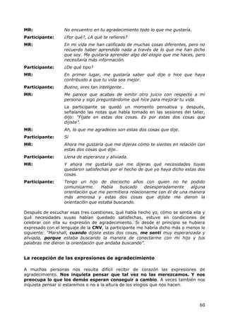 MR:               No encuentro en tu agradecimiento todo lo que me gustaría.
Participante:     ¿Por qué?, ¿A qué te refieres?
MR:               En mi vida me han calificado de muchas cosas diferentes, pero no
                  recuerdo haber aprendido nada a través de lo que me han dicho
                  que soy. Me gustaría aprender algo del elogio que me haces, pero
                  necesitaría más información.
Participante:     ¿De qué tipo?
MR:               En primer lugar, me gustaría saber qué dije o hice que haya
                  contribuido a que tu vida sea mejor.
Participante:     Bueno, eres tan inteligente…
MR:               Me parece que acabas de emitir otro juicio con respecto a mi
                  persona y sigo preguntándome qué hice para mejorar tu vida.
                  La participante se quedó un momento pensativa y después,
                  señalando las notas que había tomado en las sesiones del taller,
                  dijo: “Fíjate en estas dos cosas. Es por estas dos cosas que
                  dijiste”.
MR:               Ah, lo que me agradeces son estas dos cosas que dije.
Participante:     Sí
MR:               Ahora me gustaría que me dijeras cómo te sientes en relación con
                  estas dos cosas que dije.
Participante:     Llena de esperanza y aliviada.
MR:               Y ahora me gustaría que me dijeras qué necesidades tuyas
                  quedaron satisfechas por el hecho de que yo haya dicho estas dos
                  cosas.
Participante:     Tengo un hijo de dieciocho años con quien no he podido
                  comunicarme.     Había    buscado    desesperadamente    alguna
                  orientación que me permitiera relacionarme con él de una manera
                  más amorosa y estas dos cosas que dijiste me dieron la
                  orientación que estaba buscando.

Después de escuchar esas tres cuestiones, qué había hecho yo, cómo se sentía ella y
qué necesidades suyas habían quedado satisfechas, estuve en condiciones de
celebrar con ella su expresión de agradecimiento. Si desde el principio se hubiera
expresado con el lenguaje de la CNV, la participante me habría dicho más o menos lo
siguiente: “Marshall, cuando dijiste estas dos cosas, me sentí muy esperanzada y
aliviada, porque estaba buscando la manera de conectarme con mi hijo y tus
palabras me dieron la orientación que andaba buscando”.


La recepción de las expresiones de agradecimiento

A muchas personas nos resulta difícil recibir de corazón las expresiones de
agradecimiento. Nos inquieta pensar que tal vez no las merezcamos. Y nos
preocupa lo que los demás esperan conseguir a cambio. A veces también nos
inquieta pensar si estaremos o no a la altura de los elogios que nos hacen.



                                                                                60
 
