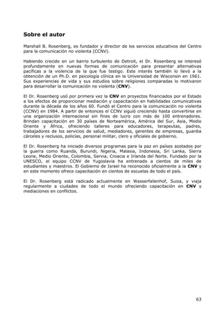 Sobre el autor

Marshall B. Rosenberg, es fundador y director de los servicios educativos del Centro
para la comunicación no violenta (CCNV).

Habiendo crecido en un barrio turbulento de Detroit, el Dr. Rosenberg se interesó
profundamente en nuevas formas de comunicación para presentar alternativas
pacíficas a la violencia de la que fue testigo. Este interés también lo llevó a la
obtención de un Ph.D. en psicología clínica en la Universidad de Wisconsin en 1961.
Sus experiencias de vida y sus estudios sobre religiones comparadas lo motivaron
para desarrollar la comunicación no violenta (CNV).

El Dr. Rosenberg usó por primera vez la CNV en proyectos financiados por el Estado
a los efectos de proporcionar mediación y capacitación en habilidades comunicativas
durante la década de los años 60. Fundó el Centro para la comunicación no violenta
(CCNV) en 1984. A partir de entonces el CCNV siguió creciendo hasta convertirse en
una organización internacional sin fines de lucro con más de 100 entrenadores.
Brindan capacitación en 30 países de Norteamérica, América del Sur, Asia, Medio
Oriente y África, ofreciendo talleres para educadores, terapeutas, padres,
trabajadores de los servicios de salud, mediadores, gerentes de empresas, guardia
cárceles y reclusos, policías, personal militar, clero y oficiales de gobierno.

El Dr. Rosenberg ha iniciado diversos programas para la paz en países azotados por
la guerra como Ruanda, Burundi, Nigeria, Malasia, Indonesia, Sri Lanka, Sierra
Leone, Medio Oriente, Colombia, Servia, Croacia e Irlanda del Norte. Fundado por la
UNESCO, el equipo CCNV de Yugoslavia ha entrenado a cientos de miles de
estudiantes y maestros. El Gobierno de Israel ha reconocido oficialmente a la CNV y
en este momento ofrece capacitación en cientos de escuelas de todo el país.

El Dr. Rosenberg está radicado actualmente en Wasserfallenhof, Suiza, y viaja
regularmente a ciudades de todo el mundo ofreciendo capacitación en CNV y
mediaciones en conflictos.




                                                                                 63
 