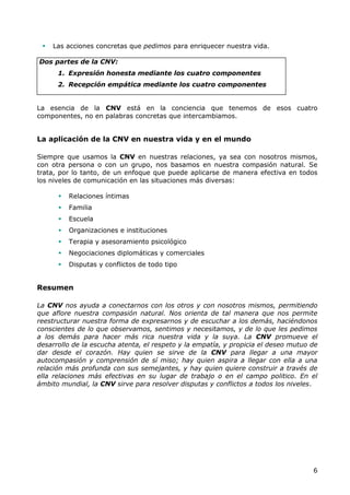    Las acciones concretas que pedimos para enriquecer nuestra vida.

Dos partes de la CNV:
      1. Expresión honesta mediante los cuatro componentes
      2. Recepción empática mediante los cuatro componentes


La esencia de la CNV está en la conciencia que tenemos de esos cuatro
componentes, no en palabras concretas que intercambiamos.


La aplicación de la CNV en nuestra vida y en el mundo

Siempre que usamos la CNV en nuestras relaciones, ya sea con nosotros mismos,
con otra persona o con un grupo, nos basamos en nuestra compasión natural. Se
trata, por lo tanto, de un enfoque que puede aplicarse de manera efectiva en todos
los niveles de comunicación en las situaciones más diversas:

         Relaciones íntimas
         Familia
         Escuela
         Organizaciones e instituciones
         Terapia y asesoramiento psicológico
         Negociaciones diplomáticas y comerciales
         Disputas y conflictos de todo tipo


Resumen

La CNV nos ayuda a conectarnos con los otros y con nosotros mismos, permitiendo
que aflore nuestra compasión natural. Nos orienta de tal manera que nos permite
reestructurar nuestra forma de expresarnos y de escuchar a los demás, haciéndonos
conscientes de lo que observamos, sentimos y necesitamos, y de lo que les pedimos
a los demás para hacer más rica nuestra vida y la suya. La CNV promueve el
desarrollo de la escucha atenta, el respeto y la empatía, y propicia el deseo mutuo de
dar desde el corazón. Hay quien se sirve de la CNV para llegar a una mayor
autocompasión y comprensión de sí miso; hay quien aspira a llegar con ella a una
relación más profunda con sus semejantes, y hay quien quiere construir a través de
ella relaciones más efectivas en su lugar de trabajo o en el campo politico. En el
ámbito mundial, la CNV sirve para resolver disputas y conflictos a todos los niveles.




                                                                                    6
 