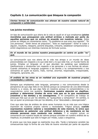 Capítulo 2. La comunicación que bloquea la compasión

Ciertas formas de comunicación nos alienan de nuestro estado natural de
compasión o solidaridad.


Los juicios moralistas

Un tipo de comunicación que aliena de la vida es aquél en el que empleamos juicios
moralistas que presuponen una actitud errónea o malvada por parte de
aquellas personas que no actúan de acuerdo con nuestros valores. Estos
juicios se reflejan en comentarios como: “Tu problema es que eres muy egoísta”. “Es
una perezosa”, “Están llenos de prejuicios”, “Esto es inapropiado”. Echar la culpa a
alguien, insultarlo, rebajarlo, ponerle etiquetas, criticarlo, establecer comparaciones y
emitir diagnósticos son distintas maneras de formular juicios.

En el mundo de los juicios nuestra preocupación se centra en quién “es”
qué.

La comunicación que nos aliena de la vida nos atrapa a un mundo de ideas
preconcebidas con respecto a lo que está bien y lo que está mal, un mundo hecho de
juicios. Emplea un lenguaje en el que abundan las palabras que establecen
clasificaciones y dicotomías con respecto a las personas y a sus formas de actuar.
Cuando utilizamos el lenguaje juzgamos a los demás y su comportamiento y nos
centramos en quién es bueno, malo, normal, anormal, responsable, irresponsable,
inteligente, ignorante, etc.

El análisis de los otros es en realidad una expresión de nuestras propias
necesidades y valores.

Siempre que empleamos este lenguaje, pensamos y nos comunicamos desde la
perspectiva de que algo falla en los demás porque se comportan de una determinada
manera o, a veces, de que algo falla en nosotros porque no comprendemos o no
respondemos como nos gustaría. Centramos nuestra atención en clasificar,
analizar y determinar niveles de error más que en lo que necesitamos
(nosotros y los demás) y no conseguimos. Si mi compañero de trabajo se
preocupa más que yo por los detalles, es “quisquilloso y compulsivo”. En cambio, si
soy yo quien se preocupa más por los detalles, él es “descuidado y desorganizado”.

Creo que este tipo de análisis de otros seres humanos no es más que una trágica
expresión de nuestros propios valores y necesidades. Trágica porque, cuando
expresamos nuestros valores y necesidades de esta manera, lo único que
conseguimos es potenciar una actitud defensiva y de resistencia en las
mismas personas cuya conducta nos molesta. Y si aceptan actuar en
consonancia con nuestra escala de valores porque coinciden en nuestro análisis de su
ineptitud, es probable que sólo lo hagan por miedo, culpa o vergüenza.

El precio que nos toca pagar es realmente muy alto. Tarde o temprano vendrán las
consecuencias bajo la forma de una falta de buena voluntad por parte de aquellos



                                                                                       7
 