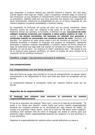 que responden a nuestros deseos por coerción externa o interna. Por otro lado,
cuando alguien hace algo por miedo, culpa o vergüenza, también paga un precio de
tipo emocional, ya que abrigará un resentimiento contra nosotros al quedar rebajada
su autoestima. Además cada vez que otras personas nos asocien con cualquiera de
estos sentimientos, disminuirá la probabilidad de que en el futuro responda de una
manera solidaria a nuestras necesidades y nuestros valores.

Es importante no confundir los juicios de valor con los juicios moralistas. Todos
hacemos juicios de valor con respecto a las cosas de la vida que estimamos.
Podemos valorar, por ejemplo, la honradez, la libertad o la paz. Los juicios de valor
reflejan nuestras creencias con respecto a cómo podría mejorar la vida. En
cuanto a los juicios moralistas, los hacemos en relación con personas y
conductas cuando no concuerdan con nuestros juicios de valor. Decimos, por
ejemplo: “La violencia es mala. Quien mata a otro ser humano es malvado”. Si nos
hubieran enseñado a emplear un lenguaje que propicie la compasión, habríamos
aprendido a expresar nuestras necesidades y nuestros valores de forma directa en
lugar de dictaminar que algo está mal cuando no coincide con nuestros criterios. Por
ejemplo, en vez de decir: “La violencia es mala”, podríamos decir: “Me asusta el uso
de la violencia para resolver conflictos; yo valoro el empleo de otros medios en la
resolución de los conflictos humanos”.

Clasificar y juzgar a las personas promueve la violencia.


Las comparaciones

Las comparaciones son una forma de juicio.

Hay otra forma de juzgar que consiste en el uso de comparaciones. Si alguien aspira
sinceramente a ser desgraciado lo único que tiene que hacer es comparase con los
demás.

La comparación bloquea la compasión, tanto por nosotros mismos como por los
demás.


Negación de la responsabilidad

El lenguaje que solemos           usar   oscurece    la   conciencia    de   nuestra
responsabilidad personal.

El uso de la expresión tan habitual “tener que”, como en el caso de la afirmación: “Te
guste o no, tienes que hacerlo”, ilustra hasta qué punto nuestra responsabilidad
personal por nuestras acciones se ve oscurecida por esta manera de hablar. En
cuanto a la expresión “hacer sentir”, como en el caso de “Me haces sentir culpable”,
constituye otro ejemplo más de cómo el lenguaje nos allana el camino para que
podamos negar nuestra responsabilidad personal con respecto a lo que sentimos y a
lo que pensamos.

Negamos la responsabilidad de nuestros actos cuando atribuimos su causa a:



                                                                                    8
 