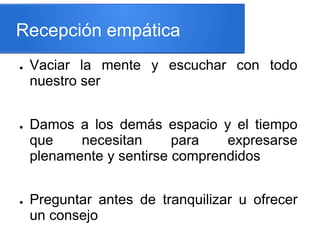 Recepción empática
● Vaciar la mente y escuchar con todo
nuestro ser
● Damos a los demás espacio y el tiempo
que necesitan para expresarse
plenamente y sentirse comprendidos
● Preguntar antes de tranquilizar u ofrecer
un consejo
 