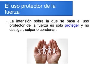 El uso protector de la
fuerza
● La intensión sobre la que se basa el uso
protector de la fuerza es sólo proteger y no
castigar, culpar o condenar.
 