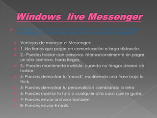    Popular mente conocido como MSN es in servicio de mensajería
    instantánea, es uno de los servicios mas popular actualmente

       Ventajas de manejar el Messenger:
       1.-No tienes que pagar en comunicación a larga distancia.
       2.- Puedes hablar con personas internacionalmente sin pagar
        un sólo centavo, horas largas.
       3.- Puedes mantenerte invisible, cuando no tengas deseos de
        hablar.
       4- Puedes demostrar tu "mood", escribiendo una frase bajo tu
        Nick.
       5- Puedes demostrar tu personalidad cambiando la letra
       6- Puedes mostrar tu foto o cualquier otra cosa que te guste.
       7- Puedes enviar archivos también.
       8- Puedes enviar E-mails.
 