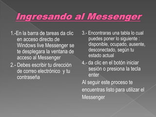 1.-En la barra de tareas da clic   3.- Encontraras una tabla lo cual
    en acceso directo de               puedes poner lo siguiente :
    Windows live Messenger se          disponible, ocupado, ausente,
    te desplegara la ventana de        desconectado, según tu
    acceso al Messenger                estado actual
2.- Debes escribir tu dirección    4.- da clic en el botón iniciar
    de correo electrónico y tu         sesión o presiona la tecla
    contraseña                         enter
                                   Al seguir este proceso te
                                   encuentras listo para utilizar el
                                   Messenger
 