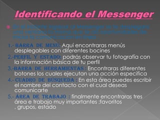    En el instante ingresar al Messenger se te desplegara
    una ventana la misma que te da oportunidades de
    iniciar la comunicación en línea :
1.- Barra de menú: Aquí encontraras menús
   desplegables con diferentes bocines
2.-Perfil y estado: podrás observar tu fotografía con
   la información básica de tu perfil
3.-Barra de herramientas : Encontraras diferentes
   botones los cuales ejecutan una acción especifica
4.- Cuadro de búsqueda : En esta área puedes escribir
   el nombre del contacto con el cual deseas
   comunicarte
5.- Área de trabajo : finalmente encontraras tres
   área e trabajo muy importantes ;favoritos
   , grupos, estado
 