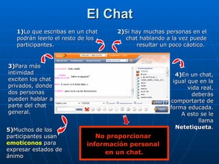 El Chat 1) Lo que escribas en un chat podrán leerlo el resto de los participantes. 2) Si hay muchas personas en el chat hablando a la vez puede resultar un poco cáotico.   3) Para más intimidad exciten los chat privados, donde dos personas pueden hablar a parte del chat general. 4) En un chat, igual que en la vida real, deberás comportarte de forma educada. A esto se le llama  Netetiqueta . No proporcionar  información personal  en un chat. 5) Muchos de los participantes usan  emoticonos   para expresar estados de ánimo 