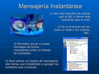 Mensajería Instantánea 2) Es la evolución de los chats en Web y los clientes IRC. 1) Son más sencillos de utilizar que el IRC y tienen más funciones que el chat. 3) Permiten enviar y recibir mensajes de forma instantáneo entre un listado de contactos. 4) Para utilizar un cliente de mensajería sólo tienes que instalártelo y agregar los contactos que conozcas. 
