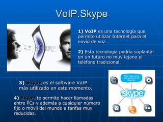 VoIP.Skype 1) VoIP  es una tecnología que permite utilizar Internet para el envío de voz. 2)   Esta tecnología podría suplantar en un futuro no muy lejano el teléfono tradicional. 3)  Skype  es el software VoIP más utilizado en este momento. 4)  Skype  te permite hacer llamadas entre PCs y además a cualquier número fijo o móvil del mundo a tarifas muy reducidas. 