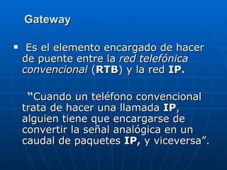 Gateway Es el elemento encargado de hacer de puente entre la  red telefónica convencional  ( RTB ) y la red  IP. “ Cuando un teléfono convencional trata de hacer una llamada  IP , alguien tiene que encargarse de convertir la señal analógica en un caudal de paquetes  IP,  y viceversa”. 
