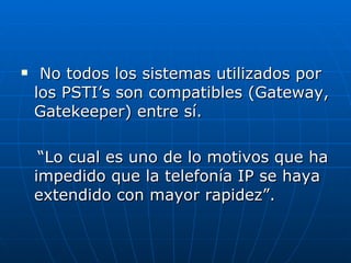 No todos los sistemas utilizados por los PSTI’s son compatibles (Gateway, Gatekeeper) entre sí. “ Lo cual es uno de lo motivos que ha impedido que la telefonía IP se haya extendido con mayor rapidez”. 