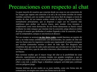Precauciones con respecto al chat
La gran mayoría de usuarios que conectan desde sus casas no son conscientes de
los riesgos que supone una conexión a la red y de esa forma circulan sin tomar
medidas cautelares, por eso acaban siendo una presa fácil de ataques a través de
canales de chat, de esa manera acaban siendo el objetivo de algunos hackers,
normalmente principiantes, que se disponen a jugar con los usuarios más
indefensos para probar sus nuevos trucos, para instalar virus troyanos o
simplemente como mera distracción, de esa forma demuestran su fuerza virtual
mediante los nuke (ataques que intentan tirar la conexión), pings abusivos (miles
de pings al usuario que desbordan el modem llegando a tirar la conexión y hacer
caer la computadora, aunque es una técnica en desuso).
Por eso siempre se aconseja no dar datos reales cuando hacemos un registro de
chat y no tratar temas confidenciales con desconocidos, los canales de chat son
una rica fuente para los ingenieros sociales que engatusando al usuario consiguen
que revelen contraseñas secretas y datos de todo tipo. Por desgracia una
estadística dice que una de cada cuatro personas que circulan por un chat lo hace
con fines malévolos y que de cada diez relaciones cibera morosas ocho acaban en
un fracaso.
Para terminar resaltar que el mayor riesgo del chat es la posibilidad de crear
adicción, especialmente en personas tímidas con grandes complejos y que no
poseen una amplia integración social pueden incluso llegar a preferir una relación
ciber a una real, y podría llegar a abandonar cualquier actividad para continuar
con ese peligroso juego.
Intentar disfrutar de este medio en su justa medida, como una forma más de
comunicarse, en ningún caso como una forma nueva de vivir.

 