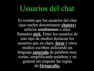 Usuarios del chat
Es común que los usuarios del chat
(que suelen denominarse chaters)
utilicen seudónimos o alias
llamados nick. Entre los usuarios de
este tipo de medios destacan los
usuarios que en chats, foros y otros
medios escriben utilizando un
lenguaje saturado de palabras muy
cortas, simplificando palabras y en
general sin respetar las reglas
de Ortografía.

 
