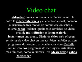 Video chat
El videochat no es más que una evolución o mezcla

entre la videoconferencia y el chat tradicional, dotando
al usuario de tres modos de comunicación sobre el
mismo canal. Existen igualmente servicios de video
chat de multidifusión o de mensajeria
instantanea uno a uno. Distintos sitios web ofrecen
servicios de video chat en línea, si bien también existen
programas de cómputo especializados comoPaltalk.
Así mismo, los programas de mensajería instantánea
más famosos, como Windows Live Messenger o yahoo
Messenger, también
permiten el uso de audio y vídeo en sus comunicaciones.

 