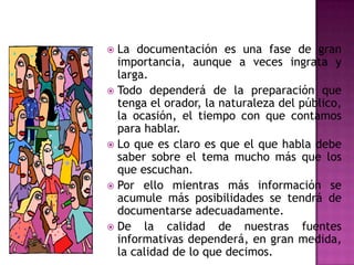 La documentaciónesunafase de granimportancia, aunque a vecesingrata y larga.Tododependerá de la preparaciónquetenga el orador, la naturaleza del público, la ocasión, el tiempo con quecontamosparahablar.Lo queesclaroesque el quehabladebe saber sobre el tema mucho másque los queescuchan.Porellomientrasmásinformación se acumulemásposibilidades se tendrá de documentarseadecuadamente.De la calidad de nuestrasfuentesinformativasdependerá, en granmedida, la calidad de lo quedecimos.