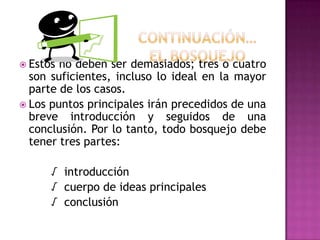 Continuación…El bosquejoEstos no deben ser demasiados; tres o cuatro son suficientes, incluso lo ideal en la mayor parte de los casos.Los puntosprincipalesiránprecedidos de unabreveintroducción y seguidos de unaconclusión. Por lo tanto, todobosquejodebetenertrespartes:		√  introducción		√  cuerpo de ideas principales		√  conclusión
