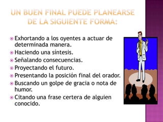 Un buen final puedeplanearsede la siguiente forma:Exhortando a los oyentes a actuar de determinadamanera.Haciendounasíntesis.Señalandoconsecuencias.Proyectando el futuro.Presentando la posición final del orador.Buscando un golpe de gracia o nota de humor.Citandounafrasecertera de alguienconocido.