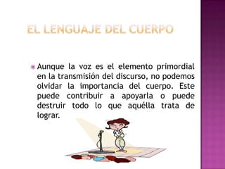 El lenguaje del cuerpoAunque la vozes el elemento primordial en la transmisión del discurso, no podemosolvidar la importancia del cuerpo. Este puedecontribuir a apoyarla o puededestruirtodo lo queaquéllatrata de lograr.