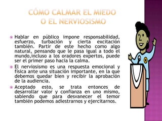 Cómocalmar el miedo o el nerviosismoHablar en públicoimponeresponsabilidad, esfuerzo, turbación y ciertaexcitacióntambién. Partir de estehechocomoalgo natural, pensandoque le pasaigual a todo el mundo,incluso a los oradoresexpertos, puede ser el primer pasohacia la calma.El nerviosismoesunarespuestaemocional y física ante unasituaciónimportante, en la quedebemosquedarbien y recibir la aprobación de la audiencia.Aceptadoesto, se trataentonces de desarrollar valor y confianza en unomismo, sabiendoqueparadesvanecer el temortambiénpodemosadiestrarnos y ejercitarnos.