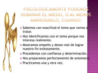 Psicológicamentepodemosdominar el miedo, o al menosaminorarlo, cuando:Sabemos con exactitud el temaquevamos a tratar.Nosidentificamos con el temaporquenosinteresarealmente.Mostramosempeño y deseo real de lograrnuestro fin exitosamente.Procedemos con confianza y determinación.Nospreparamosperfectamente de antemano.Practicamosuna y otravez.