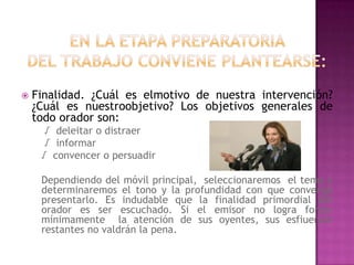 En la etapapreparatoriadel trabajoconvieneplantearse:Finalidad. ¿Cuáleselmotivo de nuestraintervención? ¿Cuálesnuestroobjetivo? Los objetivosgenerales de todoorador son:	 √  deleitar o distraer 	 √  informar 	√  convencer o persuadirDependiendo del móvil principal,  seleccionaremos  el tema y determinaremos el tono y la profundidad con queconvengapresentarlo. Es indudableque la finalidad primordial del oradores ser escuchado. Si el emisor no lograforzarmínimamente  la atención de susoyentes, susesfiuerzosrestantes no valdrán la pena.