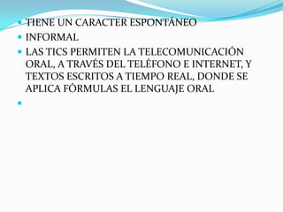  TIENE UN CARACTER ESPONTÁNEO
 INFORMAL
 LAS TICS PERMITEN LA TELECOMUNICACIÓN
    ORAL, A TRAVÉS DEL TELÉFONO E INTERNET, Y
    TEXTOS ESCRITOS A TIEMPO REAL, DONDE SE
    APLICA FÓRMULAS EL LENGUAJE ORAL

 