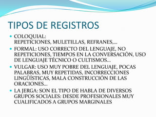 TIPOS DE REGISTROS
 COLOQUIAL:
  REPETICIONES, MULETILLAS, REFRANES,…
 FORMAL: USO CORRECTO DEL LENGUAJE, NO
  REPETICIONES, TIEMPOS EN LA CONVERSACIÓN, USO
  DE LENGUAJE TÉCNICO O CULTISMOS…
 VULGAR: USO MUY POBRE DEL LENGUAJE, POCAS
  PALABRAS, MUY REPETIDAS, INCORRECCIONES
  LINGÜÍSTICAS, MALA CONSTRUCCIÓN DE LAS
  ORACIONES…
 LA JERGA: SON EL TIPO DE HABLA DE DIVERSOS
  GRUPOS SOCIALES: DESDE PROFESIONALES MUY
  CUALIFICADOS A GRUPOS MARGINALES
 