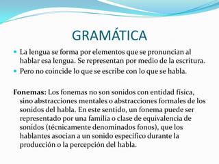 GRAMÁTICA
 La lengua se forma por elementos que se pronuncian al
  hablar esa lengua. Se representan por medio de la escritura.
 Pero no coincide lo que se escribe con lo que se habla.


Fonemas: Los fonemas no son sonidos con entidad física,
  sino abstracciones mentales o abstracciones formales de los
  sonidos del habla. En este sentido, un fonema puede ser
  representado por una familia o clase de equivalencia de
  sonidos (técnicamente denominados fonos), que los
  hablantes asocian a un sonido específico durante la
  producción o la percepción del habla.
 