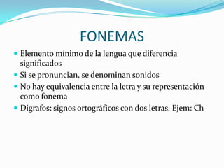 FONEMAS
 Elemento mínimo de la lengua que diferencia
  significados
 Si se pronuncian, se denominan sonidos
 No hay equivalencia entre la letra y su representación
  como fonema
 Dígrafos: signos ortográficos con dos letras. Ejem: Ch
 