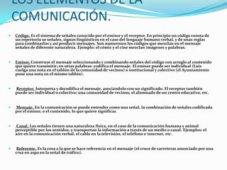 LOS ELEMENTOS DE LA
    COMUNICACIÓN.
   Código. Es el sistema de señales conocido por el emisor y el receptor. En principio un código consta de
    un repertorio se señales, signos lingüísticos en el caso del lenguaje humano verbal, y de unas reglas
    para combinarlos y así producir mensajes. Son numerosos los códigos que mezclan en el mensaje
    señales de diferente naturaleza. Ejemplo: el cómic y el cine mezclan imágenes y palabras.


   Emisor. Construye el mensaje seleccionando y combinando señales del código con arreglo al contenido
    que quiere transmitir; en otras palabras: codifica el mensaje. El emisor puede ser individual (Luis
    cuelga una nota en el tablón de la comunidad de vecinos) o institucional y colectivo (el Ayuntamiento
    pone una nota en el mismo tablón).


   Receptor. Interpreta y decodifica el mensaje, asociándolo con un significado. El receptor también
    puede ser individual o colectivo: una comunidad de vecinos, el alumnado de un centro educativo, etc.


   Mensaje. En la comunicación se puede entender como una señal, la combinación de señales codificada
    por el emisor, o el contenido, lo que quiere significar.


   Canal. Las señales tienen una naturaleza física, en el caso de la comunicación humana y animal
    perceptible por los sentidos, y transportan la información a través de un medio o canal. Ejemplos: el
    aire en la comunicación verbal, el cable en la televisión, el teléfono e internet, etc.


   Referente. Es la cosa a la que se hace referencia en el mensaje (el cruce de carreteras anunciado por una
    cruz en aspa en la señal de tráfico).
 