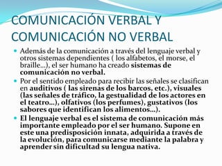 COMUNICACIÓN VERBAL Y
COMUNICACIÓN NO VERBAL
 Además de la comunicación a través del lenguaje verbal y
  otros sistemas dependientes ( los alfabetos, el morse, el
  braille…), el ser humano ha creado sistemas de
  comunicación no verbal.
 Por el sentido empleado para recibir las señales se clasifican
  en auditivos ( las sirenas de los barcos, etc.), visuales
  (las señales de tráfico, la gestualidad de los actores en
  el teatro…), olfativos (los perfumes), gustativos (los
  sabores que identifican los alimentos…).
 El lenguaje verbal es el sistema de comunicación más
  importante empleado por el ser humano. Supone en
  este una predisposición innata, adquirida a través de
  la evolución, para comunicarse mediante la palabra y
  aprender sin dificultad su lengua nativa.
 