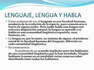 LENGUAJE, LENGUA Y HABLA
 Como acabamos de ver, el lenguaje es una facultad humana,
  producto de la evolución de la especie, para comunicarse a
  través de signos orales. Pero nadie habla una lengua con
  solo esta disposición natural; la lengua se aprende y se
  habla en una comunidad lingüística española, rusa,
  francesa, etc.
 La lengua es, por lo tanto, un sistema de signos, el producto
  social de la facultad humana del lenguaje, diferente en
  cada comunidad lingüística.
 En consecuencia:
       Es producto de un acuerdo implícito entre los hablantes
  de una comunidad lingüística que la han heredado. Ningún
  hablante la posee en su totalidad; existe como un saber
  distribuido entre todos los hablantes.
 