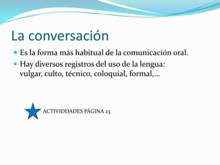 La conversación
 Es la forma más habitual de la comunicación oral.
 Hay diversos registros del uso de la lengua:
  vulgar, culto, técnico, coloquial, formal,…



         ACTIVIDDADES PÁGINA 23
 