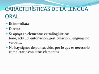 CARACTERÍSTICAS DE LA LENGUA
ORAL
 Es inmediata
 Directa
 Se apoya en elementos extralingüisticos:
  tono, actitud, entonación, gesticulación, lenguaje no
  verbal,…
 No hay signos de puntuación, por lo que es necesario
  completarlo con otros elementos
 