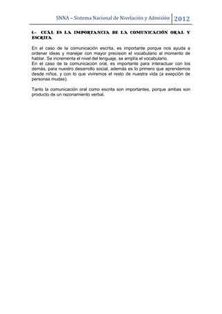 SNNA – Sistema Nacional de Nivelación y Admisión        2012
6.- CUÁL ES LA IMPORTANCIA DE LA COMUNICACIÓN ORAL Y
ESCRITA.

En el caso de la comunicación escrita, es importante porque nos ayuda a
ordenar ideas y manejar con mayor precision el vocabulario al momento de
hablar. Se incrementa el nivel del lenguaje, se amplía el vocabulario.
En el caso de la comunicación oral, es importante para interactuar con los
demás, para nuestro desarrollo social, además es lo primero que aprendemos
desde niños, y con lo que viviremos el resto de nuestra vida (a exepción de
personas mudas).

Tanto la comunicación oral como escrita son importantes, porque ambas son
producto de un razonamiento verbal.
 