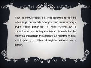  En la comunicación oral reconocemos rasgos del 
hablante por su uso de la lengua, de dónde es, a qué 
grupo social pertenece, el nivel cultural…En la 
comunicación escrita hay una tendencia a eliminar las 
variantes lingüísticas regionales y los registros familiar 
y coloquial, y a utilizar el registro estándar de la 
lengua. 
 