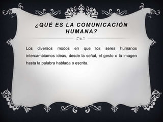 ¿QUÉ ES LA COMUNICACIÓN 
HUMANA? 
Los diversos modos en que los seres humanos 
intercambiamos ideas, desde la señal, el gesto o la imagen 
hasta la palabra hablada o escrita. 
 