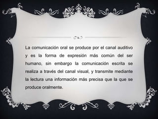 La comunicación oral se produce por el canal auditivo 
y es la forma de expresión más común del ser 
humano, sin embargo la comunicación escrita se 
realiza a través del canal visual, y transmite mediante 
la lectura una información más precisa que la que se 
produce oralmente. 
 