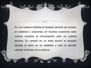 En una cadena hablada el receptor percibe los sonidos 
en palabras y oraciones, en muchas ocasiones sabe 
cuándo empieza la conversación pero no cuándo 
termina. En cambio en un texto escrito el receptor 
percibe el texto en su totalidad y esto le permite 
calcular el tiempo de su lectura. 
 