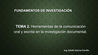 FUNDAMENTOS DE INVESTIGACIÓN
TEMA 2. Herramientas de la comunicación
oral y escrita en la investigación documental.
Ing. Adolfo García Carrillo
 
