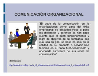 COMUNICACIÓN ORGANIZACIONAL
“El auge de la comunicación en la
organizaciones como parte del éxito
empresarial es idiscutible.Poco a poco
los directores y gerentes se han dado
cuenta que el buen funcionamiento y
logro de obejtivos de su compañía, sea
cual sea su giro, se basa no sólo en la
calidad de su producto o servicio,sino
también en el buen funbcionamiento y
adecuada estructura de sus redes de
comunicación”
(tomado de
● http://catarina.udlap.mx/u_dl_a/tales/documentos/lco/sandoval_t_mj/capitulo2.pdf
 