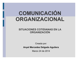 COMUNICACIÓN
ORGANIZACIONAL
SITUACIONES COTIDIANAS EN LA
ORGANIZACIÓN
Creada por:
Anyel Mercedes Delgado Aguilera
Marzo 24 de 2014
 