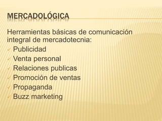 MERCADOLÓGICA
Herramientas básicas de comunicación
integral de mercadotecnia:
 Publicidad
 Venta personal
 Relaciones publicas
 Promoción de ventas
 Propaganda
 Buzz marketing
 