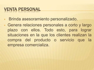 VENTA PERSONAL
 Brinda asesoramiento personalizado.
 Genera relaciones personales a corto y largo
plazo con ellos. Todo esto, para lograr
situaciones en la que los clientes realizan la
compra del producto o servicio que la
empresa comercializa.
 
